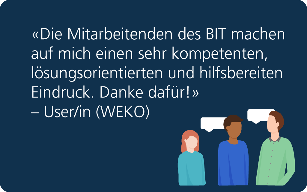 Feedback: «Die Mitarbeitenden des BIT machen auf mich einen sehr kompetenten, lösungsorientierten und hilfsbereiten Eindruck. Danke dafür!» – User/in (WEKO).
